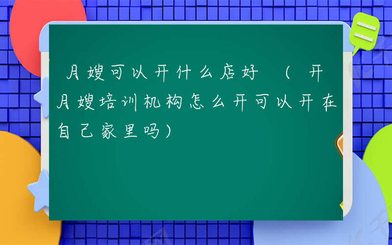月嫂可以开什么店好 (开月嫂培训机构怎么开可以开在自己家里吗)